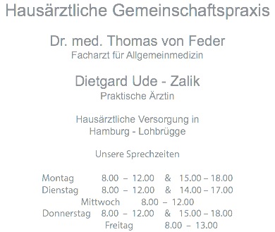 Hausärztliche Gemeinschaftspraxis Dr. med. Thomas von Feder Facharzt für Allgemeinmedizin Dietgard Ude - Zalik Praktische Ärztin Hausärztliche Versorgung in Hamburg - Lohbrügge Unsere Sprechzeiten Montag 8.00 – 12.00 & 15.00 – 18.00 Dienstag 8.00 – 12.00 & 14.00 – 17.00 Mittwoch 8.00 – 12.00 Donnerstag 8.00 – 12.00 & 15.00 – 18.00 Freitag 8.00 – 13.00